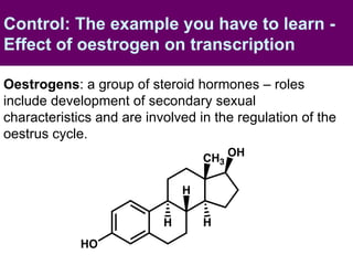 Control: The example you have to learn - Effect of oestrogen on transcription Oestrogens : a group of steroid hormones – roles include development of secondary sexual characteristics and are involved in the regulation of the oestrus cycle. 