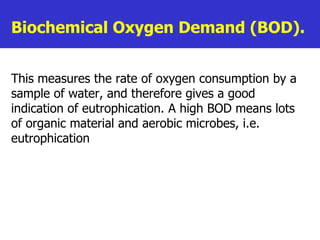 Biochemical Oxygen Demand (BOD).  This measures the rate of oxygen consumption by a sample of water, and therefore gives a good indication of eutrophication. A high BOD means lots of organic material and aerobic microbes, i.e. eutrophication   