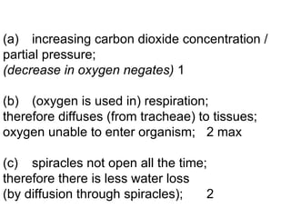 (a) increasing carbon dioxide concentration / partial pressure; (decrease in oxygen negates) 1 (b) (oxygen is used in) respiration; therefore diffuses (from tracheae) to tissues; oxygen unable to enter organism; 2 max (c) spiracles not open all the time; therefore there is less water loss (by diffusion through spiracles); 2 
