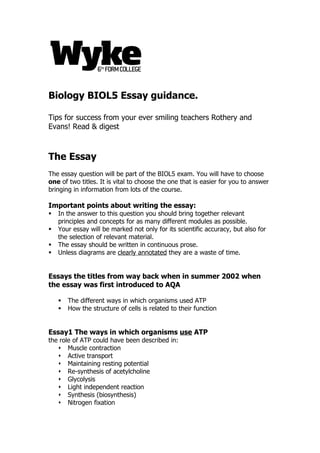 Biology BIOL5 Essay guidance.

Tips for success from your ever smiling teachers Rothery and
Evans! Read & digest



The Essay
The essay question will be part of the BIOL5 exam. You will have to choose
one of two titles. It is vital to choose the one that is easier for you to answer
bringing in information from lots of the course.

Important points about writing the essay:
   In the answer to this question you should bring together relevant
    principles and concepts for as many different modules as possible.
   Your essay will be marked not only for its scientific accuracy, but also for
    the selection of relevant material.
   The essay should be written in continuous prose.
   Unless diagrams are clearly annotated they are a waste of time.


Essays the titles from way back when in summer 2002 when
the essay was first introduced to AQA

       The different ways in which organisms used ATP
       How the structure of cells is related to their function


Essay1 The ways in which organisms use ATP
the role of ATP could have been described in:
    Muscle contraction
    Active transport
    Maintaining resting potential
    Re-synthesis of acetylcholine
    Glycolysis
    Light independent reaction
    Synthesis (biosynthesis)
    Nitrogen fixation
 