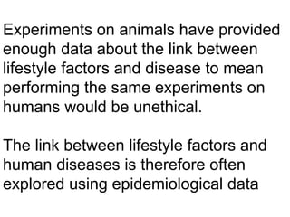 Experiments on animals have provided enough data about the link between lifestyle factors and disease to mean performing the same experiments on humans would be unethical. The link between lifestyle factors and human diseases is therefore often explored using epidemiological data 