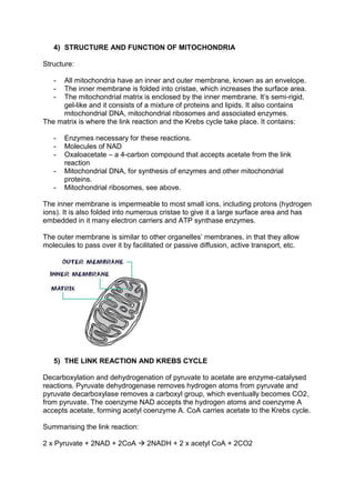4) STRUCTURE AND FUNCTION OF MITOCHONDRIA

Structure:

   - All mitochondria have an inner and outer membrane, known as an envelope.
   - The inner membrane is folded into cristae, which increases the surface area.
   - The mitochondrial matrix is enclosed by the inner membrane. It’s semi-rigid,
     gel-like and it consists of a mixture of proteins and lipids. It also contains
     mitochondrial DNA, mitochondrial ribosomes and associated enzymes.
The matrix is where the link reaction and the Krebs cycle take place. It contains:

   -   Enzymes necessary for these reactions.
   -   Molecules of NAD
   -   Oxaloacetate – a 4-carbon compound that accepts acetate from the link
       reaction
   -   Mitochondrial DNA, for synthesis of enzymes and other mitochondrial
       proteins.
   -   Mitochondrial ribosomes, see above.

The inner membrane is impermeable to most small ions, including protons (hydrogen
ions). It is also folded into numerous cristae to give it a large surface area and has
embedded in it many electron carriers and ATP synthase enzymes.

The outer membrane is similar to other organelles’ membranes, in that they allow
molecules to pass over it by facilitated or passive diffusion, active transport, etc.




   5) THE LINK REACTION AND KREBS CYCLE

Decarboxylation and dehydrogenation of pyruvate to acetate are enzyme-catalysed
reactions. Pyruvate dehydrogenase removes hydrogen atoms from pyruvate and
pyruvate decarboxylase removes a carboxyl group, which eventually becomes CO2,
from pyruvate. The coenzyme NAD accepts the hydrogen atoms and coenzyme A
accepts acetate, forming acetyl coenzyme A. CoA carries acetate to the Krebs cycle.

Summarising the link reaction:

2 x Pyruvate + 2NAD + 2CoA  2NADH + 2 x acetyl CoA + 2CO2
 