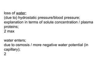 loss of  water ; (due to) hydrostatic pressure/blood pressure; explanation in terms of solute concentration / plasma proteins; 2 max water enters; due to osmosis / more negative water potential (in capillary); 2 
