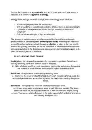 burning the organisms in a calorimeter and working out how much heat energy is
released. It is shown in a pyramid of energy.

Energy is lost through a number of ways; the Sun’s energy is lost because:

   -   Not all sunlight penetrates the atmosphere
   -   Only around 3% of sunlight is absorbed by photosystems in plants/autotrophs
   -   Light reflects off vegetation or passes through, missing photosystems
       completely
   -   Only certain wavelengths of light are absorbed

The amount of sunlight energy actually converted to chemical energy through
photosynthesis is called the gross primary productivity. After the plant has used
some of the chemical energy itself, the net production is taken to the next trophic
level by the primary consumer. As the net production is transferred to the consumer,
some energy is lost to the decomposers, as consumers cannot eat some parts of the
plant if it is not digestible or available.

   3) INFLUENCING FOOD CHAINS

Herbicides – the increase the population by removing competition of weeds and
also by removing plants that harbour pests or diseases.
 (-) It kills all plants apart from crop, decreasing biodiversity and niches, decreasing
          the number of small animals, which impacts higher up the food chain.

Pesticides – they increase production by removing pests.
 (-) It removes the lower levels of the food chain which impacts higher up. Also, the
 amount of pesticide can accumulate higher up the food chain, creating dangerous
                                         levels.

Fertilisers – nitrogen based fertilisers can help crop to grow taller.
  (-) Nitrates enter water, encouraging algae growth, blocking sunlight. The algae
   below the water die, causing decomposers to feed on them and respire, using
oxygen. This causes a lack of oxygen in the water, causing fish and other animals to
                             die, creating a stagnant pool.
 