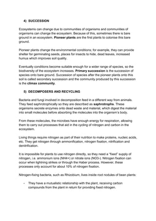 4) SUCCESSION

Ecosystems can change due to communities of organisms and communities of
organisms can change the ecosystem. Because of this, sometimes there is bare
ground in an ecosystem. Pioneer plants are the first plants to colonise this bare
ground.

Pioneer plants change the environmental conditions; for example, they can provide
shelter for germinating seeds, places for insects to hide, dead leaves, increased
humus which improves soil quality.

Eventually conditions become suitable enough for a wider range of species, so the
biodiversity of the ecosystem increases. Primary succession is the succession of
species onto bare ground. Succession of species after the pioneer plants onto this
soil is called secondary succession and the community produced by this succession
is the climax community.

   5) DECOMPOSERS AND RECYCLING

Bacteria and fungi involved in decomposition feed in a different way from animals.
They feed saphrotrophically so they are described as saphrotrophs. These
organisms secrete enzymes onto dead waste and material, which digest the material
into small molecules before absorbing the molecules into the organism’s body.

From these molecules, the microbes have enough energy for respiration, allowing
them to carry out processes that aid in the cycling of nitrogen and carbon in the
ecosystem.

Living things require nitrogen as part of their nutrition to make proteins, nucleic acids,
etc. They get nitrogen through ammonification, nitrogen fixation, nitrification and
denitrification.

It is impossible for plants to use nitrogen directly, so they need a “fixed” supply of
nitrogen, i.e. ammonium ions (NH4+) or nitrate ions (NO3-). Nitrogen fixation can
occur when lightning strikes or through the Haber process. However, these
processes only account for about 10% of nitrogen fixation.

Nitrogen-fixing bacteria, such as Rhizobium, lives inside root nodules of bean plants:

   -   They have a mutualistic relationship with the plant, receiving carbon
       compounds from the plant in return for providing fixed nitrogen.
 