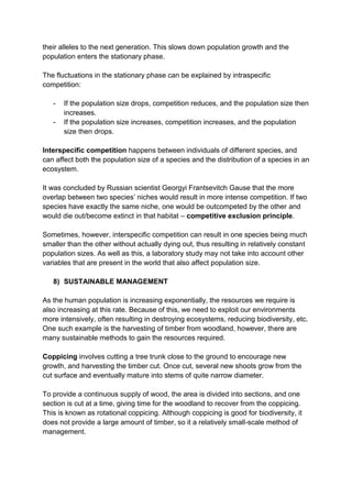 their alleles to the next generation. This slows down population growth and the
population enters the stationary phase.

The fluctuations in the stationary phase can be explained by intraspecific
competition:

   -   If the population size drops, competition reduces, and the population size then
       increases.
   -   If the population size increases, competition increases, and the population
       size then drops.

Interspecific competition happens between individuals of different species, and
can affect both the population size of a species and the distribution of a species in an
ecosystem.

It was concluded by Russian scientist Georgyi Frantsevitch Gause that the more
overlap between two species’ niches would result in more intense competition. If two
species have exactly the same niche, one would be outcompeted by the other and
would die out/become extinct in that habitat – competitive exclusion principle.

Sometimes, however, interspecific competition can result in one species being much
smaller than the other without actually dying out, thus resulting in relatively constant
population sizes. As well as this, a laboratory study may not take into account other
variables that are present in the world that also affect population size.

   8) SUSTAINABLE MANAGEMENT

As the human population is increasing exponentially, the resources we require is
also increasing at this rate. Because of this, we need to exploit our environments
more intensively, often resulting in destroying ecosystems, reducing biodiversity, etc.
One such example is the harvesting of timber from woodland, however, there are
many sustainable methods to gain the resources required.

Coppicing involves cutting a tree trunk close to the ground to encourage new
growth, and harvesting the timber cut. Once cut, several new shoots grow from the
cut surface and eventually mature into stems of quite narrow diameter.

To provide a continuous supply of wood, the area is divided into sections, and one
section is cut at a time, giving time for the woodland to recover from the coppicing.
This is known as rotational coppicing. Although coppicing is good for biodiversity, it
does not provide a large amount of timber, so it a relatively small-scale method of
management.
 
