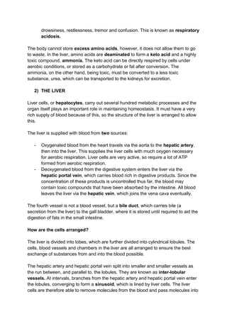 drowsiness, restlessness, tremor and confusion. This is known as respiratory
       acidosis.

The body cannot store excess amino acids, however, it does not allow them to go
to waste. In the liver, amino acids are deaminated to form a keto acid and a highly
toxic compound, ammonia. The keto acid can be directly respired by cells under
aerobic conditions, or stored as a carbohydrate or fat after conversion. The
ammonia, on the other hand, being toxic, must be converted to a less toxic
substance, urea, which can be transported to the kidneys for excretion.

   2) THE LIVER

Liver cells, or hepatocytes, carry out several hundred metabolic processes and the
organ itself plays an important role in maintaining homeostasis. It must have a very
rich supply of blood because of this, so the structure of the liver is arranged to allow
this.

The liver is supplied with blood from two sources:

   -   Oxygenated blood from the heart travels via the aorta to the hepatic artery,
       then into the liver. This supplies the liver cells with much oxygen necessary
       for aerobic respiration. Liver cells are very active, so require a lot of ATP
       formed from aerobic respiration.
   -   Deoxygenated blood from the digestive system enters the liver via the
       hepatic portal vein, which carries blood rich in digestive products. Since the
       concentration of these products is uncontrolled thus far, the blood may
       contain toxic compounds that have been absorbed by the intestine. All blood
       leaves the liver via the hepatic vein, which joins the vena cava eventually.

The fourth vessel is not a blood vessel, but a bile duct, which carries bile (a
secretion from the liver) to the gall bladder, where it is stored until required to aid the
digestion of fats in the small intestine.

How are the cells arranged?

The liver is divided into lobes, which are further divided into cylindrical lobules. The
cells, blood vessels and chambers in the liver are all arranged to ensure the best
exchange of substances from and into the blood possible.

The hepatic artery and hepatic portal vein split into smaller and smaller vessels as
the run between, and parallel to, the lobules. They are known as inter-lobular
vessels. At intervals, branches from the hepatic artery and hepatic portal vein enter
the lobules, converging to form a sinusoid, which is lined by liver cells. The liver
cells are therefore able to remove molecules from the blood and pass molecules into
 