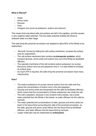 What is filtered?

   -   Water
   -   Amino acids
   -   Glucose
   -   Urea
   -   Inorganic ions (such as potassium, sodium and calcium).

This means that only blood cells and proteins are left in the capillary, and this causes
a very negative water potential. This low water potential enables the blood to
reabsorb water at a later stage.

The cells lining the proximal convolution are adapted to allow 85% of the filtrate to be
reabsorbed:

   -    Microvilli, formed by folding the cell surface membrane, increase the surface
       area for reabsorbtion.
   -   The cell surface membrane also contains co-transporter proteins, which
       transport glucose, amino acids and sodium ions out of the filtrate by facilitated
       diffusion.
   -   The opposite membrane of the cell contains sodium-potassium ion pumps
       that pump sodium ions out and potassium ions in. It is also folded to increase
       its surface area.
   -   As much ATP is required, the cells lining the proximal convolution have many
       mitochondria.

How?

   -   The sodium-potassium ion pumps remove sodium from the cells and thus
       reduce the concentration of sodium ions in the cell cytoplasm.
   -   Glucose and amino acids are transported into the cello by facilitated diffusion,
       which means that the concentrations of these substances rise inside the cell.
   -   The cell’s cytoplasm, because it now contains many solutes, has a lower
       water potential than the filtrate in the tubule, so water diffuses into the cells by
       osmosis.
   -   The water potential and concentrations of salts, glucose and amino acids are
       lower in the tissue fluid surrounding the cells of the proximal convolution, so
       the salts, glucose and amino acids diffuse into the tissue fluid by facilitated
       diffusion, and water diffuses into the tissue fluid by osmosis.
   -   Larger molecules may be reabsorbed by endocytosis.
 