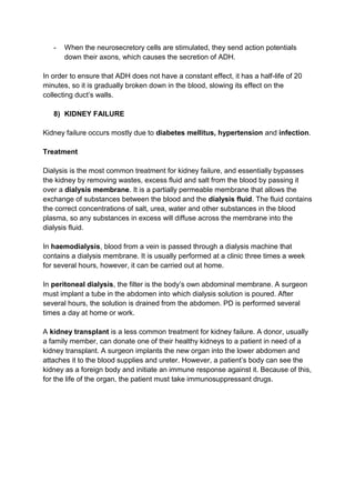 -   When the neurosecretory cells are stimulated, they send action potentials
       down their axons, which causes the secretion of ADH.

In order to ensure that ADH does not have a constant effect, it has a half-life of 20
minutes, so it is gradually broken down in the blood, slowing its effect on the
collecting duct’s walls.

   8) KIDNEY FAILURE

Kidney failure occurs mostly due to diabetes mellitus, hypertension and infection.

Treatment

Dialysis is the most common treatment for kidney failure, and essentially bypasses
the kidney by removing wastes, excess fluid and salt from the blood by passing it
over a dialysis membrane. It is a partially permeable membrane that allows the
exchange of substances between the blood and the dialysis fluid. The fluid contains
the correct concentrations of salt, urea, water and other substances in the blood
plasma, so any substances in excess will diffuse across the membrane into the
dialysis fluid.

In haemodialysis, blood from a vein is passed through a dialysis machine that
contains a dialysis membrane. It is usually performed at a clinic three times a week
for several hours, however, it can be carried out at home.

In peritoneal dialysis, the filter is the body’s own abdominal membrane. A surgeon
must implant a tube in the abdomen into which dialysis solution is poured. After
several hours, the solution is drained from the abdomen. PD is performed several
times a day at home or work.

A kidney transplant is a less common treatment for kidney failure. A donor, usually
a family member, can donate one of their healthy kidneys to a patient in need of a
kidney transplant. A surgeon implants the new organ into the lower abdomen and
attaches it to the blood supplies and ureter. However, a patient’s body can see the
kidney as a foreign body and initiate an immune response against it. Because of this,
for the life of the organ, the patient must take immunosuppressant drugs.
 