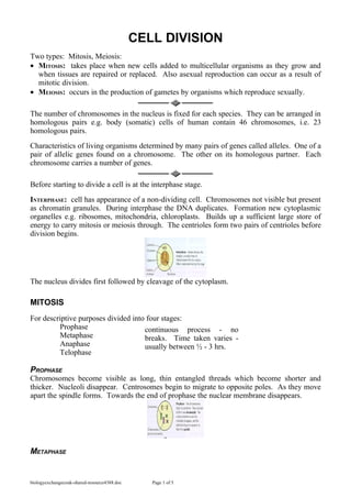 CELL DIVISION
Two types: Mitosis, Meiosis:
• MITOSIS: takes place when new cells added to multicellular organisms as they grow and
  when tissues are repaired or replaced. Also asexual reproduction can occur as a result of
  mitotic division.
• MEIOSIS: occurs in the production of gametes by organisms which reproduce sexually.

The number of chromosomes in the nucleus is fixed for each species. They can be arranged in
homologous pairs e.g. body (somatic) cells of human contain 46 chromosomes, i.e. 23
homologous pairs.
Characteristics of living organisms determined by many pairs of genes called alleles. One of a
pair of allelic genes found on a chromosome. The other on its homologous partner. Each
chromosome carries a number of genes.

Before starting to divide a cell is at the interphase stage.
INTERPHASE: cell has appearance of a non-dividing cell. Chromosomes not visible but present
as chromatin granules. During interphase the DNA duplicates. Formation new cytoplasmic
organelles e.g. ribosomes, mitochondria, chloroplasts. Builds up a sufficient large store of
energy to carry mitosis or meiosis through. The centrioles form two pairs of centrioles before
division begins.




The nucleus divides first followed by cleavage of the cytoplasm.

MITOSIS
For descriptive purposes divided into four stages:
         Prophase                    continuous process - no
         Metaphase                   breaks. Time taken varies -
         Anaphase                    usually between ½ - 3 hrs.
         Telophase

PROPHASE
Chromosomes become visible as long, thin entangled threads which become shorter and
thicker. Nucleoli disappear. Centrosomes begin to migrate to opposite poles. As they move
apart the spindle forms. Towards the end of prophase the nuclear membrane disappears.




METAPHASE


biologyexchangecouk-shared-resource4388.doc      Page 1 of 5
 