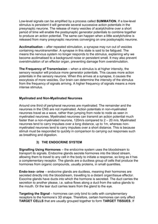 Low-level signals can be amplified by a process called SUMMATION. If a low-level
stimulus is persistent it will generate several successive action potentials in the
presynaptic neurone. The release of many vesicles of acetylcholine over a short
period of time will enable the postsynaptic generator potentials to combine together
to produce an action potential. The same can happen when a little acetylcholine is
released from many presynaptic neurones converging on one postsynaptic neurone.

Acclimatisation – after repeated stimulation, a synapse may run out of vesicles
containing neurotransmitter. A synapse in this state is said to be fatigued. The
means the nervous system no longer responds to the stimulus, explaining why we
become acclimatised to a background noise or persistent smell. It may also prevent
overstimulation of an effector organ, preventing damage from overstimulation.

The Frequency of Transmission – when a stimulus is at higher intensity, the
sensory receptor will produce more generator potentials. This causes more action
potentials in the sensory neurone. When this arrives at a synapse, it causes the
exocytosis of more vesicles. Our brain can determine the intensity of the stimulus
from the frequency of signals arriving. A higher frequency of signals means a more
intense stimulus.


Myelinated and Non-Myelinated Neurones

Around one third of peripheral neurones are myelinated. The remainder and the
neurones in the CNS are not myelinated. Action potentials in non-myelinated
neurones travel as a wave, rather than jumping from node to node as seen in
myelinated neurones. Myelinated neurones can transmit an action potential much
faster than a non-myelinated neurone, 120m/s compared to 2 – 20 m/s. Myelinated
neurones tend to carry impulses over a long distance, up to 1m, whereas non-
myelinated neurones tend to carry impulses over a short distance. This is because
stimuli must be responded to quickly in comparison to carrying out responses such
as breathing and digestion.

            3) THE ENDOCRINE SYSTEM

Signalling Using Hormones – the endocrine system uses the bloodstream to
transport its signals. Endocrine glands secrete hormones into the blood stream,
allowing them to travel to any cell in the body to initiate a response, so long as it has
a complementary receptor. The glands are a ductless group of cells that produce the
hormones from organic compounds, usually proteins, in small quantities.

Endo-/exo- crine – endocrine glands are ductless, meaning their hormones are
secreted directly into the bloodstream, travelling to a distant organ/tissue effector.
Exocrine glands have ducts into which the hormone is secreted. The duct carries the
secretion to another please, i.e. saliva flows along a duct from the saliva glands to
the mouth. Or the tear duct carries tears from the gland to the eye.

Targeting the Signal – hormones can only bind to cells with complementary
receptors to the hormone’s 3D shape. Therefore, certain hormones can only affect
TARGET CELLS that are usually grouped together to form TARGET TISSUES. If
 