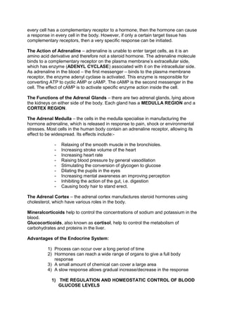 every cell has a complementary receptor to a hormone, then the hormone can cause
a response in every cell in the body. However, if only a certain target tissue has
complementary receptors, then a very specific response can be initiated.

The Action of Adrenaline – adrenaline is unable to enter target cells, as it is an
amino acid derivative and therefore not a steroid hormone. The adrenaline molecule
binds to a complementary receptor on the plasma membrane’s extracellular side,
which has enzyme (ADENYL CYCLASE) associated with it on the intracellular side.
As adrenaline in the blood – the first messenger – binds to the plasma membrane
receptor, the enzyme adenyl cyclase is activated. This enzyme is responsible for
converting ATP to cyclic AMP or cAMP. The cAMP is the second messenger in the
cell. The effect of cAMP is to activate specific enzyme action inside the cell.

The Functions of the Adrenal Glands – there are two adrenal glands, lying above
the kidneys on either side of the body. Each gland has a MEDULLA REGION and a
CORTEX REGION.

The Adrenal Medulla – the cells in the medulla specialise in manufacturing the
hormone adrenaline, which is released in response to pain, shock or environmental
stresses. Most cells in the human body contain an adrenaline receptor, allowing its
effect to be widespread. Its effects include:-

             -   Relaxing of the smooth muscle in the bronchioles.
             -   Increasing stroke volume of the heart
             -   Increasing heart rate
             -   Raising blood pressure by general vasodilation
             -   Stimulating the conversion of glycogen to glucose
             -   Dilating the pupils in the eyes
             -   Increasing mental awareness an improving perception
             -   Inhibiting the action of the gut, i.e. digestion
             -   Causing body hair to stand erect.

The Adrenal Cortex – the adrenal cortex manufactures steroid hormones using
cholesterol, which have various roles in the body.

Mineralcorticoids help to control the concentrations of sodium and potassium in the
blood.
Glucocorticoids, also known as cortisol, help to control the metabolism of
carbohydrates and proteins in the liver.

Advantages of the Endocrine System:

          1) Process can occur over a long period of time
          2) Hormones can reach a wide range of organs to give a full body
             response
          3) A small amount of chemical can cover a large area
          4) A slow response allows gradual increase/decrease in the response

            1) THE REGULATION AND HOMEOSTATIC CONTROL OF BLOOD
               GLUCOSE LEVELS
 