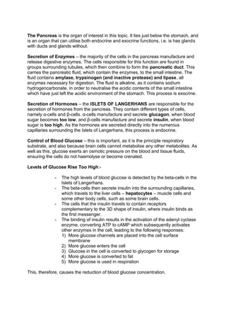 The Pancreas is the organ of interest in this topic. It lies just below the stomach, and
is an organ that can utilise both endocrine and exocrine functions, i.e. is has glands
with ducts and glands without.

Secretion of Enzymes – the majority of the cells in the pancreas manufacture and
release digestive enzymes. The cells responsible for this function are found in
groups surrounding tubules, which then combine to form the pancreatic duct. This
carries the pancreatic fluid, which contain the enzymes, to the small intestine. The
fluid contains amylase, trypsinogen (and inactive protease) and lipase, all
enzymes necessary for digestion. The fluid is alkaline, as it contains sodium
hydrogencarbonate, in order to neutralise the acidic contents of the small intestine
which have just left the acidic environment of the stomach. This process is exocrine.

Secretion of Hormones – the ISLETS OF LANGERHANS are responsible for the
secretion of hormones from the pancreas. They contain different types of cells,
namely α-cells and β-cells. α-cells manufacture and secrete glucagon, when blood
sugar becomes too low, and β-cells manufacture and secrete insulin, when blood
sugar is too high. As the hormones are secreted directly into the numerous
capillaries surrounding the Islets of Langerhans, this process is endocrine.

Control of Blood Glucose – this is important, as it is the principle respiratory
substrate, and also because brain cells cannot metabolise any other metabolites. As
well as this, glucose exerts an osmotic pressure on the blood and tissue fluids,
ensuring the cells do not haemolyse or become crenated.

Levels of Glucose Rise Too High:-

              -   The high levels of blood glucose is detected by the beta-cells in the
                  Islets of Langerhans.
              -   The beta-cells then secrete insulin into the surrounding capillaries,
                  which travels to the liver cells – hepatocytes – muscle cells and
                  some other body cells, such as some brain cells.
              -   The cells that the insulin travels to contain receptors
                  complementary to the 3D shape of insulin, where insulin binds as
                  the first messenger.
              -   The binding of insulin results in the activation of the adenyl cyclase
                  enzyme, converting ATP to cAMP which subsequently activates
                  other enzymes in the cell, leading to the following responses:
                  1) More glucose channels are placed into the cell surface
                      membrane
                  2) More glucose enters the cell
                  3) Glucose in the cell is converted to glycogen for storage
                  4) More glucose is converted to fat
                  5) More glucose is used in respiration

This, therefore, causes the reduction of blood glucose concentration.
 