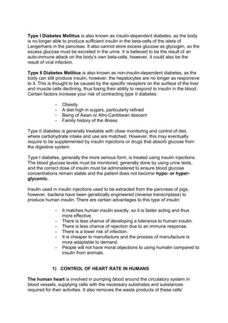 Type I Diabetes Mellitus is also known as insulin-dependent diabetes, as the body
is no longer able to produce sufficient insulin in the beta-cells of the islets of
Langerhans in the pancreas. It also cannot store excess glucose as glycogen, so the
excess glucose must be excreted in the urine. It is believed to be the result of an
auto-immune attack on the body’s own beta-cells, however, it could also be the
result of viral infection.

Type II Diabetes Mellitus is also known as non-insulin-dependent diabetes, as the
body can still produce insulin, however, the hepatocytes are no longer as responsive
to it. This is thought to be caused by the specific receptors on the surface of the liver
and muscle cells declining, thus losing their ability to respond to insulin in the blood.
Certain factors increase your risk of contracting type II diabetes:

              -   Obesity
              -   A diet high in sugars, particularly refined
              -   Being of Asian or Afro-Caribbean descent
              -   Family history of the illness

Type II diabetes is generally treatable with close monitoring and control of diet,
where carbohydrate intake and use are matched. However, this may eventually
require to be supplemented by insulin injections or drugs that absorb glucose from
the digestive system.

Type I diabetes, generally the more serious form, is treated using insulin injections.
The blood glucose levels must be monitored, generally done by using urine tests,
and the correct dose of insulin must be administered to ensure blood glucose
concentrations remain stable and the patient does not become hypo- or hyper-
glycemic.

Insulin used in insulin injections used to be extracted from the pancreas of pigs,
however, bacteria have been genetically engineered (reverse transcriptase) to
produce human insulin. There are certain advantages to this type of insulin:

              -   It matches human insulin exactly, so it is faster acting and thus
                  more effective.
              -   There is less chance of developing a tolerance to human insulin.
              -   There is less chance of rejection due to an immune response.
              -   There is a lower risk of infection.
              -   It is cheaper to manufacture and the process of manufacture is
                  more adaptable to demand.
              -   People will not have moral objections to using humalin compared to
                  insulin from animals.


            1) CONTROL OF HEART RATE IN HUMANS

The human heart is involved in pumping blood around the circulatory system in
blood vessels, supplying cells with the necessary substrates and substances
required for their activities. It also removes the waste products of these cells’
 