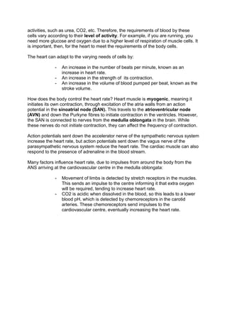 activities, such as urea, CO2, etc. Therefore, the requirements of blood by these
cells vary according to their level of activity. For example, if you are running, you
need more glucose and oxygen due to a higher level of respiration of muscle cells. It
is important, then, for the heart to meet the requirements of the body cells.

The heart can adapt to the varying needs of cells by:

              -   An increase in the number of beats per minute, known as an
                  increase in heart rate.
              -   An increase in the strength of its contraction.
              -   An increase in the volume of blood pumped per beat, known as the
                  stroke volume.

How does the body control the heart rate? Heart muscle is myogenic, meaning it
initiates its own contraction, through excitation of the atria walls from an action
potential in the sinoatrial node (SAN). This travels to the atrioventricular node
(AVN) and down the Purkyne fibres to initiate contraction in the ventricles. However,
the SAN is connected to nerves from the medulla oblongata in the brain. While
these nerves do not initiate contraction, they can affect the frequency of contraction.

Action potentials sent down the accelerator nerve of the sympathetic nervous system
increase the heart rate, but action potentials sent down the vagus nerve of the
parasympathetic nervous system reduce the heart rate. The cardiac muscle can also
respond to the presence of adrenaline in the blood stream.

Many factors influence heart rate, due to impulses from around the body from the
ANS arriving at the cardiovascular centre in the medulla oblongata:

              -   Movement of limbs is detected by stretch receptors in the muscles.
                  This sends an impulse to the centre informing it that extra oxygen
                  will be required, tending to increase heart rate.
              -   CO2 is acidic when dissolved in the blood, so this leads to a lower
                  blood pH, which is detected by chemoreceptors in the carotid
                  arteries. These chemoreceptors send impulses to the
                  cardiovascular centre, eventually increasing the heart rate.
 