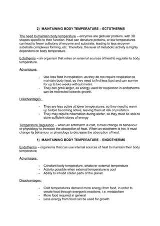 2) MAINTAINING BODY TEMPERATURE – ECTOTHERMS

The need to maintain body temperature – enzymes are globular proteins, with 3D
shapes specific to their function. Heat can denature proteins, or low temperatures
can lead to fewer collisions of enzyme and substrate, leading to less enzyme-
substrate complexes forming, etc. Therefore, the level of metabolic activity is highly
dependent on body temperature.

Ectotherms – an organism that relies on external sources of heat to regulate its body
temperature.

Advantages:

              -   Use less food in respiration, as they do not require respiration to
                  maintain body heat, so they need to find less food and can survive
                  for up to two weeks without meals.
              -   They can grow larger, as energy used for respiration in endotherms
                  can be redirected towards growth.

Disadvantages:

              -   They are less active at lower temperatures, so they need to warm
                  up before becoming active, leaving them at risk of predation
              -   They may require hibernation during winter, so they must be able to
                  store sufficient stores of energy

Temperature Regulation – when an ectotherm is cold, it must change its behaviour
or physiology to increase the absorption of heat. When an ectotherm is hot, it must
change its behaviour or physiology to decrease the absorption of heat.

            1) MAINTAINING BODY TEMPERATURE – ENDOTHERMS

Endotherms – organisms that can use internal sources of heat to maintain their body
temperature

Advantages:

              -   Constant body temperature, whatever external temperature
              -   Activity possible when external temperature is cool
              -   Ability to inhabit colder parts of the planet

Disadvantages:

              -   Cold temperatures demand more energy from food, in order to
                  create heat through exergonic reactions, i.e. metabolism
              -   More food required in general
              -   Less energy from food can be used for growth
 