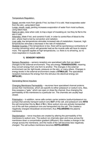 Temperature Regulation:

Sweat: secrete more from glands if hot, but less if it is cold. Heat evaporates water
from the skin, using latent heat.
Lungs, mouth, nose: panting increases evaporation of water from moist surfaces,
using latent heat.
Hairs on skin: raise when cold, to trap a layer of insulating air, but they lie flat to the
skin if cold.
Arterioles: dilate if hot, and constrict if cold, in order to control flow of blood to the
skin, where heat is lost by convection and radiation.
Liver cells: low temperatures stimulate increased rate of metabolism, however, high
temperatures stimulate a decrease in the rate of metabolism.
Skeletal muscles: if the temperature is low, there will be spontaneous contractions of
muscles (shivering) which will generate heat as the muscle cells will have to respire
more. The opposite applies at high temperatures, i.e. there is no shivering, so no
more respiration in muscle cells.

             1) SENSORY NERVES

Sensory Receptors – sensory receptors are specialised cells that can detect
changes to the external environment. They are energy TRANSDUCERS, meaning
they convert energy from one form to another. The changes in the external
environment can be: light levels, pressure on the skin, or many others. Changes in
energy levels in the external environment create a STIMULUS. The specialised
receptors transduce the energy from the stimulus into electrical energy (an
IMPULSE).

Generating Nerve Impulses

Changing Membrane Permeability – neurones have specialised channel proteins
across their membranes, which are specific to either potassium or sodium ions. Also,
they possess a “gate,” which can open or close the channel, thus changing the
permeability of the membrane to a particular ion. The channels are usually kept
closed.

Polarisation – in addition, nerve cells contain carrier proteins (sodium/potassium ion
pumps) that actively transport sodium ions OUT of the cell, and potassium ions INTO
the cell (remember this by Next of Kin). More sodium ions are actively transported
out of the cell than potassium ions are transported into the cell. This creates a
negatively charged intracellular environment, thus POLARISING the plasma
membrane.

Depolarisation – nerve impulses are created by altering the permeability of the
membrane to sodium ions. The sodium ion channels open and move across the
membrane down a concentration gradient (diffusion); this creates a change in the
charge across the membrane, and the inside of the cell becomes less negatively
charged. The cell surface membrane becomes DEPOLARISED.
 