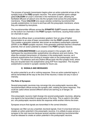 The process of synaptic transmission begins when an action potential arrives at the
synaptic knob of the PRE-synaptic neurone. This action potential opens voltage
gated CALCIUM ion (Ca2+) channels in the membrane to open, allowing the
facilitated diffusion of calcium ions into the synaptic knob across the presynaptic
membrane. These CALCIUM ions cause vesicles containing neurotransmitter
(usually acetylcholine), to move to and fuse with the presynaptic membrane, where
they are released by exocytosis.

The neurotransmitter diffuses across the SYNAPTIC CLEFT towards receptor sites
on the sodium ion channels in the POST-synaptic membrane, causing these sodium
ion channels to open.

Sodium ions diffuse down a concentration gradient, from an area of higher
concentration to an area of lower concentration into the POST-synaptic neurone.
This creates a generator potential, also known as excitatory postsynaptic potential
(EPSP) in the POST-synaptic neurone. If the generator potential reaches a threshold
potential, then an action potential is created in the POST-synaptic neurone.

ACETYLCHOLINESTERASE is an enzyme present in the synaptic cleft. It
hydrolyses the neurotransmitter acetylcholine into ethanoic acid and choline. This
stops the constant transmission of impulses in the postsynaptic neurone, as it
prevents acetylcholine from binding to receptor sites on the postsynaptic neurone,
and so on. The ethanoic acid and choline diffuse back into the synaptic knob, where
they are recycled back into acetylcholine using ATP from respiration. The recycled
acetylcholine is stored in synaptic vesicles for future use.

            2) SIGNALS AND MESSAGES

An action potential is an all or nothing response. Once an action potential begins, it
will be transmitted all the way to the end of the neurone; it does not vary in size or
intensity.

The Role of Synapses

Several presynaptic neurones may converge into one postsynaptic neurone after
neurotransmitters diffuse across the synaptic cleft, creating the same response. This
could be useful where several different stimuli are warning us of danger, for
example.

One presynaptic neurone might diverge into several postsynaptic neurones, allowing
one signal to be transmitted to several parts of the body. This is useful in the reflex
arc: one postsynaptic neurone elicits the response while another informs the brain.

Synapses ensure that signals are transmitted in the correct direction.

Synapses can filter out any unwanted, low-level signals. Even if a low-level stimulus
creates an action potential in the presynaptic neurone, it is unlikely to pass across a
synapse to the next neurone because several vesicles containing neurotransmitter
must be released to create an action potential in the postsynaptic neurone.
 