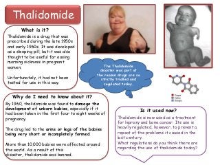 Thalidomide
What is it?
Thalidomide is a drug that was
prescribed during the late 1950s
and early 1960s. It was developed
as a sleeping pill, but it was also
thought to be useful for easing
morning sickness in pregnant
women.
Unfortunately, it had not been
tested for use in this way.

The Thalidomide
disaster was part of
the reason drugs are so
strictly trialled and
regulated today.

Why do I need to know about it?
By 1960, thalidomide was found to damage the
development of unborn babies, especially if it
had been taken in the first four to eight weeks of
pregnancy.
The drug led to the arms or legs of the babies
being very short or incompletely formed.
More than 10,000 babies were affected around
the world. As a result of this
disaster, thalidomide was banned.

Is it used now?
Thalidomide is now used as a treatment
for leprosy and bone cancer. Its use is
heavily regulated, however, to prevent a
repeat of the problems it caused in the
last century.
What regulations do you think there are
regarding the use of thalidomide today?

 
