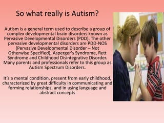 So what really is Autism?,[object Object],Autism is a general term used to describe a group of complex developmental brain disorders known as Pervasive Developmental Disorders (PDD). The other pervasive developmental disorders are PDD-NOS (Pervasive Developmental Disorder – Not Otherwise Specified), Asperger's Syndrome, Rett Syndrome and Childhood Disintegrative Disorder. Many parents and professionals refer to this group as Autism Spectrum Disorders. ,[object Object],It’s a mental condition, present from early childhood, characterized by great difficulty in communicating and forming relationships, and in using language and abstract concepts,[object Object]
