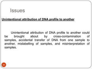 Issues
25
Unintentional attribution of DNA profile to another
Unintentional attribution of DNA profile to another could
be brought about by cross-contamination of
samples, accidental transfer of DNA from one sample to
another, mislabelling of samples, and misinterpretation of
samples.
 