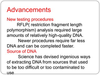 Advancements
New testing procedures
RFLP( restriction fragment length
polymorphism) analysis required large
amounts of relatively high-quality DNA.
Newer procedures require far less
DNA and can be completed faster.
Source of DNA
Science has devised ingenious ways
of extracting DNA from sources that used
to be too difficult or too contaminated to
use
 