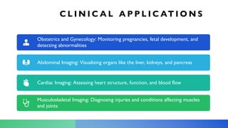 C L I N I C A L A P P L I C AT I O N S
Obstetrics and Gynecology: Monitoring pregnancies, fetal development, and
detecting abnormalities
Abdominal Imaging: Visualizing organs like the liver, kidneys, and pancreas
Cardiac Imaging: Assessing heart structure, function, and blood flow
Musculoskeletal Imaging: Diagnosing injuries and conditions affecting muscles
and joints
 