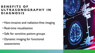 B E N E F I T S O F
U LT R A S O N O G R A P H Y I N
D I A G N O S I S
• Non-invasive and radiation-free imaging
• Real-time visualization
• Safe for sensitive patient groups
• Dynamic imaging for functional
assessments
 