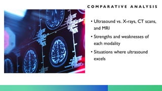 C O M P A R A T I V E A N A L Y S I S
• Ultrasound vs. X-rays, CT scans,
and MRI
• Strengths and weaknesses of
each modality
• Situations where ultrasound
excels
 