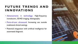 F U T U R E T R E N D S A N D
I N N OVAT I O N S
• Advancements in technology: High-frequency
transducers, 3D/4D imaging, elastography
• Point-of-care ultrasound: Increasing use outside
traditional clinical settings
• Potential integration with artificial intelligence for
automated diagnosis
 