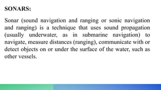 SONARS:
Sonar (sound navigation and ranging or sonic navigation
and ranging) is a technique that uses sound propagation
(usually underwater, as in submarine navigation) to
navigate, measure distances (ranging), communicate with or
detect objects on or under the surface of the water, such as
other vessels.
 
