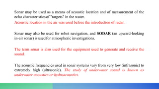 Sonar may be used as a means of acoustic location and of measurement of the
echo characteristicsof "targets" in the water.
Acoustic location in the air was used before the introduction of radar.
Sonar may also be used for robot navigation, and SODAR (an upward-looking
in-air sonar) is usedfor atmospheric investigations.
The term sonar is also used for the equipment used to generate and receive the
sound.
The acoustic frequencies used in sonar systems vary from very low (infrasonic) to
extremely high (ultrasonic). The study of underwater sound is known as
underwater acoustics or hydroacoustics.
 