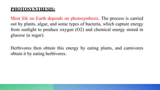 PHOTOSYNTHESIS:
Most life on Earth depends on photosynthesis. The process is carried
out by plants, algae, and some types of bacteria, which capture energy
from sunlight to produce oxygen (O2) and chemical energy stored in
glucose (a sugar).
Herbivores then obtain this energy by eating plants, and carnivores
obtain it by eating herbivores.
 