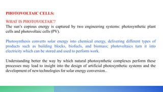 PHOTOVOLTAIC CELLS:
WHAT IS PHOTOVOLTAIC?
The sun’s copious energy is captured by two engineering systems: photosynthetic plant
cells and photovoltaic cells (PV).
Photosynthesis converts solar energy into chemical energy, delivering different types of
products such as building blocks, biofuels, and biomass; photovoltaics turn it into
electricity which can be stored and used to perform work.
Understanding better the way by which natural photosynthetic complexes perform these
processes may lead to insight into the design of artificial photosynthetic systems and the
development of newtechnologies for solar energy conversion..
 