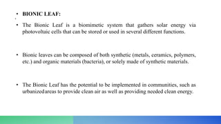 • BIONIC LEAF:
•
• The Bionic Leaf is a biomimetic system that gathers solar energy via
photovoltaic cells that can be stored or used in several different functions.
• Bionic leaves can be composed of both synthetic (metals, ceramics, polymers,
etc.) and organic materials (bacteria), or solely made of synthetic materials.
• The Bionic Leaf has the potential to be implemented in communities, such as
urbanizedareas to provide clean air as well as providing needed clean energy.
 
