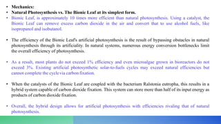 • Mechanics:
• Natural Photosynthesis vs. The Bionic Leaf at its simplest form.
• Bionic Leaf, is approximately 10 times more efficient than natural photosynthesis. Using a catalyst, the
Bionic Leaf can remove excess carbon dioxide in the air and convert that to use alcohol fuels, like
isopropanol and isobutanol.
• The efficiency of the Bionic Leaf's artificial photosynthesis is the result of bypassing obstacles in natural
photosynthesis through its artificiality. In natural systems, numerous energy conversion bottlenecks limit
the overall efficiency of photosynthesis.
• As a result, most plants do not exceed 1% efficiency and even microalgae grown in bioreactors do not
exceed 3%. Existing artificial photosynthetic solar-to-fuels cycles may exceed natural efficiencies but
cannot complete the cyclevia carbon fixation.
• When the catalysts of the Bionic Leaf are coupled with the bacterium Ralstonia eutropha, this results in a
hybrid system capable of carbon dioxide fixation. This system can store more than half of its input energy as
products of carbon dioxide fixation.
• Overall, the hybrid design allows for artificial photosynthesis with efficiencies rivaling that of natural
photosynthesis.
 