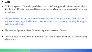 • GPS:
•
• GPS is a system. It’s made up of three parts: satellites, ground stations, and receivers.
Satellites act like stars in constellations—we know where they are supposed to be at any
given time.
• The ground stations use radar to make sure they are actually where we think they are. A
receiver, as you might find in your phone or your car, is constantly listening for a signal
from these satellites.
• The receiver figures out how far away they are from some of them.
• Once the receiver calculates its distance from four or more satellites, it knows exactly
where you are.
 