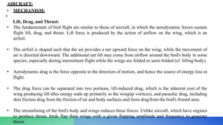AIRCRAFT:
• MECHANISM:
•
Lift, Drag, and Thrust:
• The fundamentals of bird flight are similar to those of aircraft, in which the aerodynamic forces sustain
flight lift, drag, and thrust. Lift force is produced by the action of airflow on the wing, which is an
airfoil.
• The airfoil is shaped such that the air provides a net upward force on the wing, while the movement of
air is directed downward. The additional net lift may come from airflow around the bird's body in some
species, especially during intermittent flight while the wings are folded or semi-folded (cf. lifting body).
• Aerodynamic drag is the force opposite to the direction of motion, and hence the source of energy loss in
flight.
• The drag force can be separated into two portions, lift-induced drag, which is the inherent cost of the
wing producing lift (this energy ends up primarily in the wingtip vortices), and parasitic drag, including
skin friction drag from the friction of air and body surfaces and form dragfrom the bird's frontal area.
• The streamlining of the bird's body and wings reduces these forces. Unlike aircraft, which have engines
to produce thrust, birds flap their wings with a given flapping amplitude and frequency to generate
thrust.
 