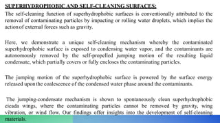 SUPERHYDROPHOBIC AND SELF-CLEANING SURFACES:
The self-cleaning function of superhydrophobic surfaces is conventionally attributed to the
removal of contaminating particles by impacting or rolling water droplets, which implies the
actionof external forces such as gravity.
Here, we demonstrate a unique self-cleaning mechanism whereby the contaminated
superhydrophobic surface is exposed to condensing water vapor, and the contaminants are
autonomously removed by the self-propelled jumping motion of the resulting liquid
condensate, which partially covers or fully encloses the contaminating particles.
The jumping motion of the superhydrophobic surface is powered by the surface energy
released uponthe coalescence of the condensed water phase around the contaminants.
The jumping-condensate mechanism is shown to spontaneously clean superhydrophobic
cicada wings, where the contaminating particles cannot be removed by gravity, wing
vibration, or wind flow. Our findings offer insights into the development of self-cleaning
materials.
 