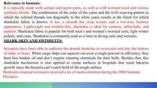 Relevance to humans:
It is typically made with acetate and rayon yarns, as well as with worsted wool and various
synthetic blends. The combination of the color of the yarns and the twill weaving pattern in
which the colored threads run diagonally to the white yarns results in the finish for which
sharkskin fabric is known. It has a smooth but crisp texture and a two-tone lustrous
appearance. Lightweight and wrinkle-free, sharkskin is ideal for curtains, tablecloths, and
napkins. Sharkskin fabric is popular for both men’s and women’s worsted suits, light winter
jackets, and coats. Sharkskin is commonlyused as a liner in diving suits and wetsuits.
SHARK SKIN AND SWIMSUITS:
Scientists have been able to replicate the dermal denticles in swimsuits and also the bottom
of ships or boats. When cargo ships can squeeze out even a single percent in efficiency, they
burn less bunker oil and don’t require cleaning chemicals for their hulls. Besides that, this
sharkskin mechanism is also applied to create surfaces in hospitals that resist bacteria
growth since the bacteria can’t catch hold of the rough surface.
Sharkskin-inspired swimsuits received a lot of media attention during the 2008 Summer
Olympics
 