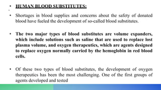 • HUMAN BLOOD SUBSTITUTES:
•
• Shortages in blood supplies and concerns about the safety of donated
blood have fueled the development of so-called blood substitutes.
• The two major types of blood substitutes are volume expanders,
which include solutions such as saline that are used to replace lost
plasma volume, and oxygen therapeutics, which are agents designed
to replace oxygen normally carried by the hemoglobin in red blood
cells.
• Of these two types of blood substitutes, the development of oxygen
therapeutics has been the most challenging. One of the first groups of
agents developed and tested
 