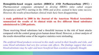 Hemoglobin-based oxygen carriers (HBOCs) AND Perfluorocarbons (PFC) :
Pharmaceutical companies attempted to develop HBOCs (also called oxygen
therapeutics) and PFCs starting in the 1980s and at first, seemed to have some success.
However, the results of mosthuman clinical trials have been disappointing.
A study published in 2008 in the Journal of the American Medical Association
summarized the results of 16 clinical trials on five different blood substitutes
administered to 3,500 patients.
Those receiving blood substitutes had a threefold increase in the risk of heart attacks
compared with the control group given human donor blood. However, a closer analysis of
the results showedthat some of the negative statistics were misleading.
The artificial blood products reviewed in this study varied in their benefits and risks, and
some blood substitutes had very few serious side effects. The findings suggest that some
bloodsubstitutes may be safer and more beneficial than scientists originally thought.
 