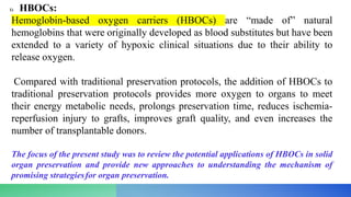 1) HBOCs:
Hemoglobin-based oxygen carriers (HBOCs) are “made of” natural
hemoglobins that were originally developed as blood substitutes but have been
extended to a variety of hypoxic clinical situations due to their ability to
release oxygen.
Compared with traditional preservation protocols, the addition of HBOCs to
traditional preservation protocols provides more oxygen to organs to meet
their energy metabolic needs, prolongs preservation time, reduces ischemia-
reperfusion injury to grafts, improves graft quality, and even increases the
number of transplantable donors.
The focus of the present study was to review the potential applications of HBOCs in solid
organ preservation and provide new approaches to understanding the mechanism of
promising strategiesfor organ preservation.
 