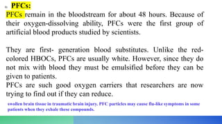 1) PFCs:
PFCs remain in the bloodstream for about 48 hours. Because of
their oxygen-dissolving ability, PFCs were the first group of
artificial blood products studied by scientists.
They are first- generation blood substitutes. Unlike the red-
colored HBOCs, PFCs are usually white. However, since they do
not mix with blood they must be emulsified before they can be
given to patients.
PFCs are such good oxygen carriers that researchers are now
trying to find out if they can reduce.
swollen brain tissue in traumatic brain injury. PFC particles may cause flu-like symptoms in some
patients when they exhale these compounds.
 