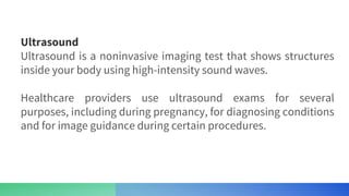 Ultrasound
Ultrasound is a noninvasive imaging test that shows structures
inside your body using high-intensity sound waves.
Healthcare providers use ultrasound exams for several
purposes, including during pregnancy, for diagnosing conditions
and for image guidance during certain procedures.
 