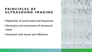 P R I N C I P L E S O F
U LT R A S O U N D I M A G I N G
• Explanation of sound waves and frequencies
• Generation and transmission of ultrasound
waves
• Interaction with tissues and reflections
 