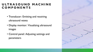 U LT R A S O U N D M A C H I N E
C O M P O N E N T S
• Transducer: Emitting and receiving
ultrasound waves
• Display monitor: Visualizing ultrasound
images
• Control panel: Adjusting settings and
parameters
 