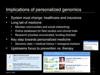 Implications of personalized genomics June 14, 2008 System must change: healthcare and insurance Long tail of medicine  Member communities and social networking Online databases for field studies and clinical trials  Research priorities enumerated, funding directed Key step towards personalized medicine Genomic data + medical history + biological markers Upstreams focus to prevention vs. therapy  