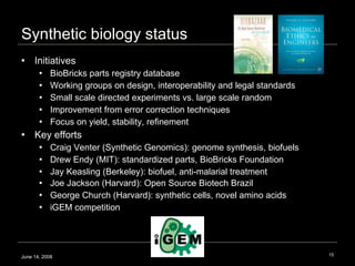 Synthetic biology status Initiatives BioBricks parts registry database Working groups on design, interoperability and legal standards Small scale directed experiments vs. large scale random  Improvement from error correction techniques Focus on yield, stability, refinement Key efforts Craig Venter (Synthetic Genomics): genome synthesis, biofuels Drew Endy (MIT): standardized parts, BioBricks Foundation Jay Keasling (Berkeley): biofuel, anti-malarial treatment Joe Jackson (Harvard): Open Source Biotech Brazil  George Church (Harvard): synthetic cells, novel amino acids iGEM competition June 14, 2008 