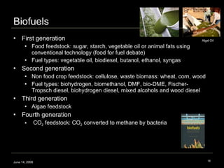 Biofuels First generation Food feedstock: sugar, starch, vegetable oil or animal fats using conventional technology (food for fuel debate) Fuel types: vegetable oil, biodiesel, butanol, ethanol, syngas Second generation  Non food crop feedstock: cellulose, waste biomass: wheat, corn, wood  Fuel types: biohydrogen, biomethanol, DMF, bio-DME, Fischer-Tropsch diesel, biohydrogen diesel, mixed alcohols and wood diesel  Third generation Algae feedstock  Fourth generation CO 2  feedstock: CO 2  converted to methane by bacteria June 14, 2008 Algal Oil  